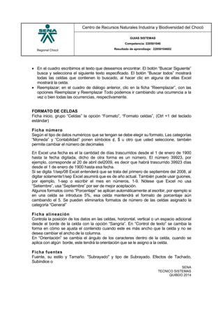 Regional Chocó
Centro de Recursos Naturales Industria y Biodiversidad del Chocó
GUIAS SISTEMAS
Competencia: 220501046
Resultado de aprendizaje: 22050104602
SENA
TECNICO SISTEMAS
QUIBDO 2014
 En el cuadro escribimos el texto que deseamos encontrar. El botón “Buscar Siguiente”
busca y selecciona el siguiente texto especificado. El botón “Buscar todos” mostrará
todas las celdas que contienen lo buscado, al hacer clic en alguna de ellas Excel
mostrará la celda.
 Reemplazar; en el cuadro de diálogo anterior, clic en la ficha “Reemplazar”, con las
opciones Reemplazar y Reemplazar Todo podemos ir cambiando una ocurrencia a la
vez o bien todas las ocurrencias, respectivamente.
FORMATO DE CELDAS
Ficha inicio, grupo “Celdas” la opción “Formato”, “Formato celdas”, (Ctrl +1 del teclado
estándar)
Ficha número
Según el tipo de datos numéricos que se tengan se debe elegir su formato, Las categorías
“Moneda” y “Contabilidad” ponen símbolos ¢, $ u otro que usted seleccione, también
permite cambiar el número de decimales
En Excel una fecha es el la cantidad de días trascurridos desde el 1 de enero de 1900
hasta la fecha digitada, dicho de otra forma es un número. El número 39923, por
ejemplo, corresponde al 20 de abril del2009, es decir que habrá trascurrido 39923 días
desde el 1 de enero de 1900 hasta esa fecha.
Si se digita 1/sep/08 Excel entenderá que se trata del primero de septiembre del 2008, al
digitar solamente1/sep Excel asumirá que es de año actual. También puede usar guiones,
por ejemplo, 1-sep o escribir el mes en números, 1-9. Nótese que Excel no usa
“Setiembre”, usa “Septiembre” por ser de mejor aceptación.
Algunos formatos como “Porcentaje” se aplican automáticamente al escribir, por ejemplo si
en una celda se introduce 5%, esa celda mantendrá el formato de porcentaje aún
cambiando el 5. Se pueden eliminarlos formatos de número de las celdas asignado la
categoría “General”
Ficha alineación
Controla la posición de los datos en las celdas, horizontal, vertical o un espacio adicional
desde el borde de la celda con la opción “Sangría”. En “Control de texto” se cambia la
forma en cómo se ajusta el contenido cuando este es más ancho que la celda y no se
desea cambiar el ancho de la columna.
En “Orientación” se cambia el ángulo de los caracteres dentro de la celda, cuando se
aplica con algún borde, este tendrá la orientación que se le asigno a la celda.
Ficha fuentes
Fuente, su estilo y Tamaño. "Subrayado" y tipo de Subrayado. Efectos de Tachado,
Subíndice o
 