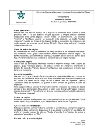 Regional Chocó
Centro de Recursos Naturales Industria y Biodiversidad del Chocó
GUIAS SISTEMAS
Competencia: 220501046
Resultado de aprendizaje: 22050104602
Vista preliminar
Permite ver cuál será el aspecto de la hoja en al impresora. Para obtener la vista
preliminar Ctrl. + F2. Los botones “Página siguiente” y “Página anterior” permiten
desplazarse entre varias páginas. “Zoom” realiza un acercamiento. Las opciones
“Imprimir” y “Configurar página” se explicarán más adelante. La casilla “Mostrar
márgenes” muestra las líneas de los lugares donde se encuentran las márgenes, las
cuales pueden ser movidas con el Mouse. El botón “Cerrar vista preliminar” nos deja
nuevamente en la hoja
.
Vista de salto de página
Es una forma de ver como se distribuirán las filas y columnas al ser impresas en el papel.
Clic en la ficha “Vista”, grupo “Vistas del libro”, botón “Vista previa salto de página”. Los
bordes resaltados, generalmente de color azul, muestran los que serán los bordes de la
hoja. Puede arrastrarlos para cambiarla el contenido de cada página impresa.
Configurar página
Aquí se dan los parámetros referentes a como se imprimirá la hoja. Ficha “Diseño de
página”, grupo “configura página”. Se podrán cambiar las márgenes, orientación o
tamaño del papel. En “Tamaño de papel” verifique que está seleccionado el mismo que
tiene en la impresora.
Área de impresión
Con esta opción se le indicará a Excel que solo debe imprime las celdas seccionadas sin
importan ella cantidad de datos en la hoja. Para establecer área de impresión seleccione
las celdas que desea incluir, haga clic en el botón “área de impresión”, opción
“Establecer área de impresión”. Al guardar el libro, también se guardará el área de
impresión.
Para agregar celdas a un área de impresión existente, seleccione las celdas que desea
agregar al área de impresión. Haga clic en el botón “Área de impresión” opción “Agregar
al área de impresión”. Para eliminar un área de impresión del mismo botón seleccione
“Borrar área de impresión”
Saltos de página
Envían un comando a la impresora para que expulse la hoja en el lugar indicado. Con el
botón “Saltos” se podrán insertar, borra o reestablecer a sus valores originales.
Ajustar área de impresión
Esta opción permite controlar reducir o aumentar el tamaño al que se imprimirá según la
cantidad de datos y el número de páginas. Si lo que desea es imprimir en una página de
ancho sin importar cuantas de alto, en “Ajustar a” escriba 1 en “paginas de ancho” y
seleccione “automático” en “Alto”.
Encabezado y pie de página
SENA
TECNICO SISTEMAS
QUIBDO 2015
 