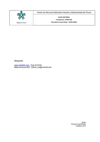 Regional Chocó
Centro de Recursos Naturales Industria y Biodiversidad del Chocó
GUIAS SISTEMAS
Competencia: 220501046
Resultado de aprendizaje: 22050104602
Bibliografia
www.aulaclick.com Guia de Excel
Biblia de Excel 2007 Wilmer_kw@mixmail.com
SENA
TECNICO SISTEMAS
QUIBDO 2015
 