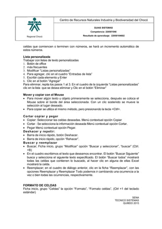 Regional Chocó
Centro de Recursos Naturales Industria y Biodiversidad del Chocó
GUIAS SISTEMAS
Competencia: 220501046
Resultado de aprendizaje: 22050104602
celdas que comiencen o terminen con números, se hará un incremento automático de
estos números.
Lista personalizada
Trabajar con listas de texto personalizadas
1. Botón de office
2. más frecuentes
3. Modificar “Listas personalizadas”
4. Para agregar, clic en el cuadro “Entradas de lista”
5. Escribir cada elemento y Enter
6. Clic en el botón “Agregar”
Para eliminar, repita los pasos 1 al 3. En el cuadro de la izquierda “Listas personalizadas”
clic en la lista que se desea eliminar y Clic en el botón “Eliminar”
Mover y copiar con el Mouse
• Para mover algún texto u objeto primeramente se selecciona, después se coloca el
Mouse sobre el borde del área seleccionada. Con un clic sostenido se mueve la
selección al lugar deseado.
• Para copiar se utiliza el mismo método, pero presionando la tecla <Ctrl>.
Cortar copiar y pegar
• Copiar: Seleccionar las celdas deseadas. Menú contextual opción Copiar
• Cortar : Se selecciona la información deseada Menú contextual opción Cortar.
• Pegar Menú contextual opción Pegar.
Deshacer y repetir:
• Barra de inicio rápido, botón Deshacer.
• Barra de inicio rápido, opción “Rehacer”.
Buscar y reemplazar
• Buscar; Ficha inicio, grupo “Modificar” opción “Buscar y seleccionar”, “buscar” (Ctrl.
+B)
• En el cuadro escribimos el texto que deseamos encontrar. El botón “Buscar Siguiente”
busca y selecciona el siguiente texto especificado. El botón “Buscar todos” mostrará
todas las celdas que contienen lo buscado, al hacer clic en alguna de ellas Excel
mostrará la celda.
• Reemplazar; en el cuadro de diálogo anterior, clic en la ficha “Reemplazar”, con las
opciones Reemplazar y Reemplazar Todo podemos ir cambiando una ocurrencia a la
vez o bien todas las ocurrencias, respectivamente.
FORMATO DE CELDAS
Ficha inicio, grupo “Celdas” la opción “Formato”, “Formato celdas”, (Ctrl +1 del teclado
estándar)
SENA
TECNICO SISTEMAS
QUIBDO 2015
 
