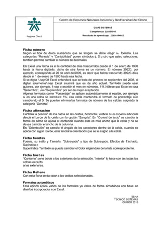 Regional Chocó
Centro de Recursos Naturales Industria y Biodiversidad del Chocó
GUIAS SISTEMAS
Competencia: 220501046
Resultado de aprendizaje: 22050104602
Ficha número
Según el tipo de datos numéricos que se tengan se debe elegir su formato, Las
categorías “Moneda” y “Contabilidad” ponen símbolos ¢, $ u otro que usted seleccione,
también permite cambiar el número de decimales
En Excel una fecha es el la cantidad de días trascurridos desde el 1 de enero de 1900
hasta la fecha digitada, dicho de otra forma es un número. El número 39923, por
ejemplo, corresponde al 20 de abril del2009, es decir que habrá trascurrido 39923 días
desde el 1 de enero de 1900 hasta esa fecha.
Si se digita 1/sep/08 Excel entenderá que se trata del primero de septiembre del 2008, al
digitar solamente1/sep Excel asumirá que es de año actual. También puede usar
guiones, por ejemplo, 1-sep o escribir el mes en números, 1-9. Nótese que Excel no usa
“Setiembre”, usa “Septiembre” por ser de mejor aceptación.
Algunos formatos como “Porcentaje” se aplican automáticamente al escribir, por ejemplo
si en una celda se introduce 5%, esa celda mantendrá el formato de porcentaje aún
cambiando el 5. Se pueden eliminarlos formatos de número de las celdas asignado la
categoría “General”
Ficha alineación
Controla la posición de los datos en las celdas, horizontal, vertical o un espacio adicional
desde el borde de la celda con la opción “Sangría”. En “Control de texto” se cambia la
forma en cómo se ajusta el contenido cuando este es más ancho que la celda y no se
desea cambiar el ancho de la columna.
En “Orientación” se cambia el ángulo de los caracteres dentro de la celda, cuando se
aplica con algún borde, este tendrá la orientación que se le asigno a la celda.
Ficha fuentes
Fuente, su estilo y Tamaño. "Subrayado" y tipo de Subrayado. Efectos de Tachado,
Subíndice o
Superíndice También se puede cambiar el Color eligiéndolo de la lista correspondiente.
Ficha bordes
“Contorno” pone borde a los exteriores de la selección, “Interior” lo hace con las todas las
celdas excepto
a los exteriores.
Ficha Relleno
Con esta ficha se da color a las celdas seleccionadas.
Formatos automáticos
Esta opción aplica varios de los formatos ya vistos de forma simultánea con base en
diseños incorporados con Excel.
SENA
TECNICO SISTEMAS
QUIBDO 2015
 