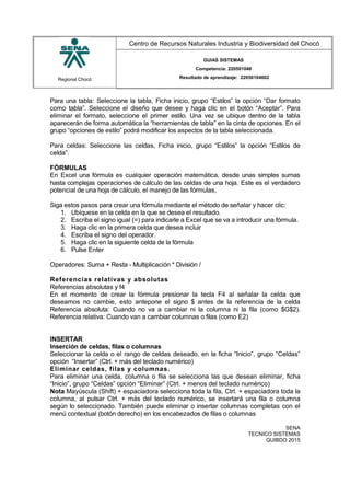 Regional Chocó
Centro de Recursos Naturales Industria y Biodiversidad del Chocó
GUIAS SISTEMAS
Competencia: 220501046
Resultado de aprendizaje: 22050104602
Para una tabla: Seleccione la tabla, Ficha inicio, grupo “Estilos” la opción “Dar formato
como tabla”. Seleccione el diseño que desee y haga clic en el botón “Aceptar”. Para
eliminar el formato, seleccione el primer estilo. Una vez se ubique dentro de la tabla
aparecerán de forma automática la “herramientas de tabla” en la cinta de opciones. En el
grupo “opciones de estilo” podrá modificar los aspectos de la tabla seleccionada.
Para celdas: Seleccione las celdas, Ficha inicio, grupo “Estilos” la opción “Estilos de
celda”.
FÓRMULAS
En Excel una fórmula es cualquier operación matemática, desde unas simples sumas
hasta complejas operaciones de cálculo de las celdas de una hoja. Este es el verdadero
potencial de una hoja de cálculo, el manejo de las fórmulas,
Siga estos pasos para crear una fórmula mediante el método de señalar y hacer clic:
1. Ubíquese en la celda en la que se desea el resultado.
2. Escriba el signo igual (=) para indicarle a Excel que se va a introducir una fórmula.
3. Haga clic en la primera celda que desea incluir
4. Escriba el signo del operador.
5. Haga clic en la siguiente celda de la fórmula
6. Pulse Enter
Operadores: Suma + Resta - Multiplicación * División /
Referencias relativas y absolutas
Referencias absolutas y f4
En el momento de crear la fórmula presionar la tecla F4 al señalar la celda que
deseamos no cambie, esto antepone el signo $ antes de la referencia de la celda
Referencia absoluta: Cuando no va a cambiar ni la columna ni la fila (como $G$2).
Referencia relativa: Cuando van a cambiar columnas o filas (como E2)
INSERTAR
Inserción de celdas, filas o columnas
Seleccionar la celda o el rango de celdas deseado, en la ficha “Inicio”, grupo “Celdas”
opción “Insertar” (Ctrl. + más del teclado numérico)
Eliminar celdas, filas y columnas.
Para eliminar una celda, columna o fila se selecciona las que desean eliminar, ficha
“Inicio”, grupo “Celdas” opción “Eliminar” (Ctrl. + menos del teclado numérico)
Nota Mayúscula (Shift) + espaciadora selecciona toda la fila, Ctrl. + espaciadora toda la
columna, al pulsar Ctrl. + más del teclado numérico, se insertará una fila o columna
según lo seleccionado. También puede eliminar o insertar columnas completas con el
menú contextual (botón derecho) en los encabezados de filas o columnas
SENA
TECNICO SISTEMAS
QUIBDO 2015
 