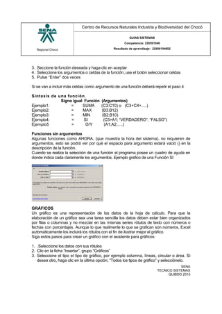 Regional Chocó
Centro de Recursos Naturales Industria y Biodiversidad del Chocó
GUIAS SISTEMAS
Competencia: 220501046
Resultado de aprendizaje: 22050104602
SENA
TECNICO SISTEMAS
QUIBDO 2015
3. Seccione la función deseada y haga clic en aceptar
4. Seleccione los argumentos o celdas de la función, use el botón seleccionar celdas
5. Pulse “Enter” dos veces
Si se van a incluir más celdas como argumento de una función deberá repetir el paso 4
Sintaxis de una función
Signo igual Función (Argumentos)
Ejemplo1: = SUMA (C3:C10) o (C3+C4+….)
Ejemplo2: = MAX (B3:B12)
Ejemplo3: = MIN (B2:B10)
Ejemplo4: = SI (C5>A1; “VERDADERO”; “FALSO”)
Ejemplo5 = O/Y (A1;A2;….)
Funciones sin argumentos
Algunas funciones como AHORA, (que muestra la hora del sistema), no requieren de
argumentos, esto se podrá ver por qué el espacio para argumento estará vació () en la
descripción de la función.
Cuando se realiza la selección de una función el programa posee un cuadro de ayuda en
donde indica cada claramente los argumentos. Ejemplo grafico de una Función SI
GRÁFICOS
Un gráfico es una representación de los datos de la hoja de cálculo. Para que la
elaboración de un gráfico sea una tarea sencilla los datos deben estar bien organizados
por filas o columnas y no mezclar en las mismas series rótulos de texto con números o
fechas con porcentajes. Aunque lo que realmente lo que se grafican son números, Excel
automáticamente los incluirá los rótulos con el fin de ilustrar mejor el gráfico.
Siga estos pasos para crear un gráfico con el asistente para gráficos:
1. .Seleccione los datos con sus rótulos
2. Clic en la ficha “Insertar”, grupo “Gráficos”
3. Seleccione el tipo el tipo de gráfico, por ejemplo columna, líneas, circular o área. Si
desea otro, haga clic en la última opción; “Todos los tipos de gráfico” y selecciónelo.
 