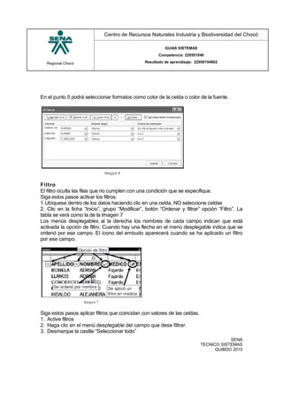 Regional Chocó
Centro de Recursos Naturales Industria y Biodiversidad del Chocó
GUIAS SISTEMAS
Competencia: 220501046
Resultado de aprendizaje: 22050104602
SENA
TECNICO SISTEMAS
QUIBDO 2015
En el punto 5 podrá seleccionar formatos como color de la celda o color de la fuente.
Filtro
El filtro oculta las filas que no cumplen con una condición que se especifique.
Siga estos pasos activar los filtros.
1.Ubíquese dentro de los datos haciendo clic en una celda, NO seleccione celdas
2. Clic en la ficha “Inicio”, grupo “Modificar”, botón “Ordenar y filtrar” opción “Filtro”. La
tabla se verá como la de la Imagen 7
Los menús desplegables al la derecha los nombres de cada campo indican que está
activada la opción de filtro. Cuando hay una flecha en el menú desplegable indica que se
ordenó por ese campo. El ícono del embudo aparecerá cuando se ha aplicado un filtro
por ese campo.
Siga estos pasos aplicar filtros que coincidan con valores de las celdas.
1. Active filtros
2. Haga clic en el menú desplegable del campo que dese filtrar.
3. Desmarque la casilla “Seleccionar todo”
 