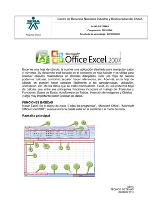 Regional Chocó
Centro de Recursos Naturales Industria y Biodiversidad del Chocó
GUIAS SISTEMAS
Competencia: 220501046
Resultado de aprendizaje: 22050104602
SENA
TECNICO SISTEMAS
QUIBDO 2015
Excel es una hoja de cálculo, la cual es una aplicación diseñada para manipular datos
y números. Su desarrollo está basado en el concepto de hoja tabular y se utiliza para
resolver cálculos matemáticos en distintas disciplinas. Con una hoja de cálculo
podemos: calcular, combinar, separar, hacer referencias, etc. Además, en la hoja de
cálculo se pueden hacer cambios fácilmente a las características, ubicación,
orientación, etc., de los datos que se están manipulando. Excel, es una poderosa hoja
de cálculo, que entre sus principales funciones incorpora el manejo de :Formulas y
Funciones, Bases de Datos, Autoformato de Tablas, Inserción de Imágenes y Objetos
y algo muy importante poder Graficar los datos.
FUNCIONES BASICAS
Iniciar Excel: En el menú de inicio “Todos los programas”, “Microsoft Office”, “Microsoft
Office Excel 2007”, aunque el icono puede estar en el escritorio o el menú de inicio.
Pantalla principal
 