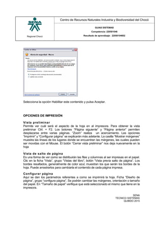 Regional Chocó
Centro de Recursos Naturales Industria y Biodiversidad del Chocó
GUIAS SISTEMAS
Competencia: 220501046
Resultado de aprendizaje: 22050104602
SENA
TECNICO SISTEMAS
QUIBDO 2015
Selecciona la opción Habilitar este contenido y pulsa Aceptar.
OPCIONES DE IMPRESIÓN
Vista preliminar
Permite ver cuál será el aspecto de la hoja en al impresora. Para obtener la vista
preliminar Ctrl. + F2. Los botones “Página siguiente” y “Página anterior” permiten
desplazarse entre varias páginas. “Zoom” realiza un acercamiento. Las opciones
“Imprimir” y “Configurar página” se explicarán más adelante. La casilla “Mostrar márgenes”
muestra las líneas de los lugares donde se encuentran las márgenes, las cuales pueden
ser movidas con el Mouse. El botón “Cerrar vista preliminar” nos deja nuevamente en la
hoja
.
Vista de salto de página
Es una forma de ver como se distribuirán las filas y columnas al ser impresas en el papel.
Clic en la ficha “Vista”, grupo “Vistas del libro”, botón “Vista previa salto de página”. Los
bordes resaltados, generalmente de color azul, muestran los que serán los bordes de la
hoja. Puede arrastrarlos para cambiarla el contenido de cada página impresa.
Configurar página
Aquí se dan los parámetros referentes a como se imprimirá la hoja. Ficha “Diseño de
página”, grupo “configura página”. Se podrán cambiar las márgenes, orientación o tamaño
del papel. En “Tamaño de papel” verifique que está seleccionado el mismo que tiene en la
impresora.
 