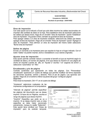 Regional Chocó
Centro de Recursos Naturales Industria y Biodiversidad del Chocó
GUIAS SISTEMAS
Competencia: 220501046
Resultado de aprendizaje: 22050104602
SENA
TECNICO SISTEMAS
QUIBDO 2015
Área de impresión
Con esta opción se le indicará a Excel que solo debe imprime las celdas seccionadas sin
importan ella cantidad de datos en la hoja. Para establecer área de impresión seleccione
las celdas que desea incluir, haga clic en el botón “área de impresión”, opción “Establecer
área de impresión”. Al guardar el libro, también se guardará el área de impresión.
Para agregar celdas a un área de impresión existente, seleccione las celdas que desea
agregar al área de impresión. Haga clic en el botón “Área de impresión” opción “Agregar al
área de impresión”. Para eliminar un área de impresión del mismo botón seleccione
“Borrar área de impresión”
Saltos de página
Envían un comando a la impresora para que expulse la hoja en el lugar indicado. Con el
botón “Saltos” se podrán insertar, borra o reestablecer a sus valores originales.
Ajustar área de impresión
Esta opción permite controlar reducir o aumentar el tamaño al que se imprimirá según la
cantidad de datos y el número de páginas. Si lo que desea es imprimir en una página de
ancho sin importar cuantas de alto, en “Ajustar a” escriba 1 en “paginas de ancho” y
seleccione “automático” en “Alto”.
Encabezado y pie de página
Controla contenidos que aparecerán en todas las páginas. Con “Personalizar
encabezado” aparecerá un cuadro de diálogo que permite modificar de forma separada
las secciones izquierda, central y derecha. Para el pie de página, Las opciones son
iguales. Haga clic en el extremo inferior izquierdo del grupo “configurar página”
Imprimir
Para iniciar la impresión, Ctrl + P. en el cuadro de diálogo
“Impresora” selecciona cualquiera de las
impresoras configuradas en la computadora
“Intervalo de páginas” permite especificar
las páginas del documento que se desea
imprimir. Si hace clic en Páginas, escriba el
rango de páginas que desea imprimir.
“Imprimir” Especifica que parte se va a
imprimir. Si se desea imprimir solo un área
específica se debe haber seccionado
previamente, marque la casilla “Selección”.
Esta opción tiene similitud con “Áreas de
impresión” pero de carácter temporal.
 