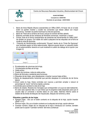 Regional Chocó
Centro de Recursos Naturales Industria y Biodiversidad del Chocó
GUIAS SISTEMAS
Competencia: 220501046
Resultado de aprendizaje: 22050104602
SENA
TECNICO SISTEMAS
QUIBDO 2015
1. Barra de Inicio Rápido (Nueva característica en Office 2007). Al hacer clic en el este
botón se podrán mostrar u ocultar los comandos que desee utilizar con mayor
frecuencia. También se podrá minimizar la cinta de opciones.
2. Barra de Título de la ventana de Excel, incluye el nombre del libro abierto.
3. Botones normales de las ventanas de Windows (minimizar, maximizar y cerrar).
4. Fichas: Esta es la forma característica de presentar las herramientas en Office 2007.
Se dividen en grupos. Con doble clic sobre cualquiera de las etiquetas de la ficha se
oculta la cinta de opciones.
5. Conjunto de Herramientas conformando “Grupos” dentro de la “Cinta De Opciones”
que cambiará según la ficha seleccionada. Algunos grupos tienen un pequeño botón
en el extremoinferior derecho el cual mostrará el cuadro de diálogo de la opción (ver
Imagen 2)
6. Encabezados de columnas de la hoja.
7. Encabezados de filas de la hoja.
8. Celda activa.
9. Cuadro de nombres, indica la celda activa
10.Barra de fórmulas y asistente para funciones.
11.Etiquetas de las hojas, para desplazarse o insertar nuevas hojas al libro.
12.Barra de desplazamiento horizontal que permite desplazar el contenido de de forma
lateral.
13.Zoom sobre la hoja. Estos controles son nuevos y permiten ampliar o reducir el
porcentaje de “zoom” de forma rápida y precisa.
14.Controles para cambiar la vista de la hoja.
15.Barra de estado. Muestra los mensajes que corresponden a lo que se está realizando.
En este caso aparece listo, lo cual indica que el programa está preparado para que el
usuario elija un comando o escriba datos en una celda. Además informa sobre el
estado de las teclas de bloqueo de mayúsculas, bloqueo de números y otros
Etiquetas y gestión de las hojas
 Agregar hojas : Clic con el botón contrario en la etiqueta de la hoja, opción Insertar
(Shift + F11)
 Eliminar hojas: Clic con el botón contrario en la etiqueta de la hoja, opción eliminar
 Cambiar nombre: Doble clic en etiqueta de la hoja e introduzca en nombre, también
podrá usar la opción “Cambiar nombre” del menú contextual
 
