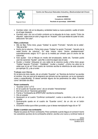 Regional Chocó
Centro de Recursos Naturales Industria y Biodiversidad del Chocó
GUIAS SISTEMAS
Competencia: 220501046
Resultado de aprendizaje: 22050104602
SENA
TECNICO SISTEMAS
QUIBDO 2015
 Cambiar orden: clic en la etiqueta y arrástrela hasta su nueva posición, suelte el botón
en el lugar deseado.
 Cambiar color: clic con el botón contrario en la etiqueta de la hoja, opción “Color de
etiqueta”, seleccione el color y haga clic en “Aceptar”. Si lo que desea es quitar el color,
seleccione “Sin color”.
Filas y columnas
 Alto de filas: Ficha inicio, grupo “Celdas” la opción “Formato”, “tamaño de la celda”,
“Alto de la fila”.
 Ancho de la columna : Ficha inicio grupo “Celdas” la opción “Formato”, “tamaño de la
celda”,“Ancho de columna”. En este mismo menú “Ancho predeterminado”
automáticamente asigna 10.71 que es la medida por omisión para el ancho de las
columnas.
 Auto ajustar : Con el Mouse en medio del encabezado, doble clic. También podrá
usar las opciones “Ajustar”, para fila o columna según sea el caso.
 Ocultar y mostrar: Ubíquese en una celda de la columna oculta y ficha inicio grupo
“Celdas” laopción “Formato”, “Visibilidad”, “ocultar y mostrar”. ¿Cómo me ubico en la
celda que no se ve? Enel cuadro de nombres escriba la referencia de esta columna,
por ejemplo C2, y de un enter.
Trabajo con libros
En la barra de inicio rápido, clic en el botón “Guardar”, en “Nombre de Archivo” se escribe
el nombre. Una vez que se le asignaron por primera vez las opciones, ya no es necesario
volver a especificarlas. Si desea cambiar alguno de los parámetros se utiliza “Guardar
como” del botón de office.
Poner contraseña
1. “Guardar como” o F12
2. En el cuadro de “Guardar como”, clic en el botón “Herramientas”
3. Del menú clic en “Opciones generales”
4. Frente a “Contraseña de APERTURA” escriba la contraseña.
5. Clic en aceptar
6. Aparecerá un el cuadro “Confirmar contraseña”, vuelva a escribirla y de un clic en
aceptar
7. Nuevamente queda en el cuadro de “Guardar como”, de un clic en el botón
“Guardar”.
8. Si Excel le indica que el libro ya existe y que si desea reemplazarlo haga clic en “Si”
Quitar o cambiar una contraseña
Repita los pasos de Poner contraseña; Para cambiarla cuando llegue al numeral 4 borre
los caracteres (puntos) de la contraseña anterior, escriba una nueva y continúe hasta el
 