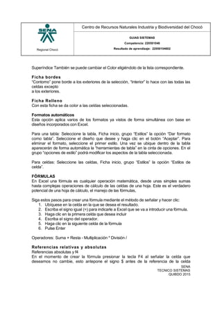 Regional Chocó
Centro de Recursos Naturales Industria y Biodiversidad del Chocó
GUIAS SISTEMAS
Competencia: 220501046
Resultado de aprendizaje: 22050104602
SENA
TECNICO SISTEMAS
QUIBDO 2015
Superíndice También se puede cambiar el Color eligiéndolo de la lista correspondiente.
Ficha bordes
“Contorno” pone borde a los exteriores de la selección, “Interior” lo hace con las todas las
celdas excepto
a los exteriores.
Ficha Relleno
Con esta ficha se da color a las celdas seleccionadas.
Formatos automáticos
Esta opción aplica varios de los formatos ya vistos de forma simultánea con base en
diseños incorporados con Excel.
Para una tabla: Seleccione la tabla, Ficha inicio, grupo “Estilos” la opción “Dar formato
como tabla”. Seleccione el diseño que desee y haga clic en el botón “Aceptar”. Para
eliminar el formato, seleccione el primer estilo. Una vez se ubique dentro de la tabla
aparecerán de forma automática la “herramientas de tabla” en la cinta de opciones. En el
grupo “opciones de estilo” podrá modificar los aspectos de la tabla seleccionada.
Para celdas: Seleccione las celdas, Ficha inicio, grupo “Estilos” la opción “Estilos de
celda”.
FÓRMULAS
En Excel una fórmula es cualquier operación matemática, desde unas simples sumas
hasta complejas operaciones de cálculo de las celdas de una hoja. Este es el verdadero
potencial de una hoja de cálculo, el manejo de las fórmulas,
Siga estos pasos para crear una fórmula mediante el método de señalar y hacer clic:
1. Ubíquese en la celda en la que se desea el resultado.
2. Escriba el signo igual (=) para indicarle a Excel que se va a introducir una fórmula.
3. Haga clic en la primera celda que desea incluir
4. Escriba el signo del operador.
5. Haga clic en la siguiente celda de la fórmula
6. Pulse Enter
Operadores: Suma + Resta - Multiplicación * División /
Referencias relativas y absolutas
Referencias absolutas y f4
En el momento de crear la fórmula presionar la tecla F4 al señalar la celda que
deseamos no cambie, esto antepone el signo $ antes de la referencia de la celda
 