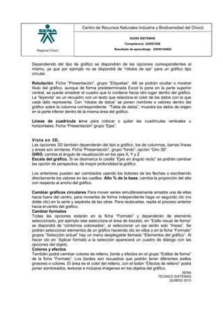 Regional Chocó
Centro de Recursos Naturales Industria y Biodiversidad del Chocó
GUIAS SISTEMAS
Competencia: 220501046
Resultado de aprendizaje: 22050104602
Dependiendo del tipo de gráfico se dispondrán de las opciones correspondientes al
mismo, ya que por ejemplo no se dispondrá de “rótulos de eje” para un gráfico tipo
circular.
Rotulación. Ficha “Presentación”, grupo “Etiquetas”. Allí se podrán ocultar o mostrar
título del gráfico, aunque de forma predeterminada Excel lo pone en la parte superior
central, se puede arrastrar el cuadro que lo contiene hacia otro lugar dentro del gráfico.
La “leyenda” es un recuadro con un texto que relaciona el color de los datos con lo que
cada dato representa. Con “rótulos de datos” se ponen nombres o valores dentro del
gráfico sobre la columna correspondiente. “Tabla de datos”, muestra los datos de origen
en la parte inferior dentro de la misma área del gráfico.
Líneas de cuadrícula sirve para colocar o quitar las cuadrículas verticales u
horizontales. Ficha “Presentación” grupo “Ejes”.
Vista en 3D,
Las opciones 3D también dependerán del tipo e gráfico, los de columnas, barras líneas
y áreas son similares. Ficha “Presentación”, grupo “fondo”, opción “Giro 3D”.
GIRO, cambia el ángulo de visualización en los ejes X, Y y Z
Escala del gráfico, Si se desmarca la casilla “Ejes en ángulo recto” se podrán cambiar
las opción de perspectiva, da mayor profundidad la gráfico
Los anteriores pueden ser cambiados usando los botones de las flechas o escribiendo
directamente los valores en las casillas. Alto % de la base, cambia la proporción del alto
con respecto al ancho del gráfico.
Cambiar gráficos circulares Para mover series simultáneamente arrastre una de ellas
hacia fuera del centro, para moverlas de forma independiente haga un segundo clic (no
doble clic) en la serie y sepárela de las otras. Para reubicarlas, repita el proceso anterior
hacia el centro del gráfico.
Cambiar formatos
Todas las opciones estarán en la ficha “Formato” y dependerán de elemento
seleccionado, por ejemplo sise selecciona el área de trazado, en “Estilo visual de forma”
se dispondrá de “contornos coloreados”, al seleccionar un eje serán solo “líneas”. Se
podrán seleccionar elementos de un gráfico haciendo clic en ellos o en la ficha “Formato”
grupos “Selección actual” hay un menú desplegable llamado “Elementos del gráfico”. Al
hacer clic en “Aplicar formato a la selección aparecerá un cuadro de diálogo con las
opciones del objeto.
Colores y efectos
También podrá cambiar colores de relleno, borde y efectos en el grupo “Estilos de forma”
de la ficha “Formato”. Los bordes son recuadros que podrán tener diferentes estilos
grosores o colores. El área es el color del relleno, con el botón “Efectos de relleno” podrá
poner sombreados, texturas e inclusive imágenes en los objetos del gráfico.
SENA
TECNICO SISTEMAS
QUIBDO 2015
 