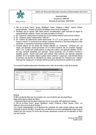Regional Chocó
Centro de Recursos Naturales Industria y Biodiversidad del Chocó
GUIAS SISTEMAS
Competencia: 220501046
Resultado de aprendizaje: 22050104602
2. Clic en la ficha “Inicio”, grupo “Modificar”, botón “Ordenar y filtrar”, opción “Orden
personalizado”. Tendrá un cuadro de diálogo como el de la Imagen 6
3. Verifique que la opción “Mis datos tienen encabezados” esté marcada (si siguió la
recomendación anterior “Crear una base de datos en Excel”).
4. En “Columna” seleccione el campo por el que desea ordenar como primer criterio.
5. En “Ordenar según” selecciones “Valores”.
6. En “Criterio de ordenación podrá seleccionar “A a Z” si es campo es de texto“, De
mayor a menor” o viceversa si el campo contiene números y “De más antiguos a más
recientes” o viceversa si el campo contiene fechas.
7. Cuando alguno de los datos del campo utilizado en “Columna”, “Ordenar por” se
repite, por ejemplo, varias personas con el mismo nombre, clic en el botón “Agregar
nivel” y en “Luego por” podrá aplicar un segundo criterio, por ejemplo Apellido. Si aún
así hay campos repetidos, por ejemplo, varias personas con el mismo nombre y
apellido, puede repetir este paso para aplicar más criterios, por ejemplo segundo
apellido. Si no se repiten datos y aplica varios criterios “Luego por”, solo tendrá efecto
el primero, los demás no afectarán los datos, por ejemplo en “Ordenar por” “cédula”
hará que los “luego por” no tengan efecto ya que los números de cedula no se repiten.
En el punto 5 podrá seleccionar formatos como color de la celda o color de la fuente.
Filtro
El filtro oculta las filas que no cumplen con una condición que se especifique.
Siga estos pasos activar los filtros.
1.Ubíquese dentro de los datos haciendo clic en una celda, NO seleccione celdas
2. Clic en la ficha “Inicio”, grupo “Modificar”, botón “Ordenar y filtrar” opción “Filtro”. La
tabla se verá como la de la Imagen 7
Los menús desplegables al la derecha los nombres de cada campo indican que está
activada la opción de filtro. Cuando hay una flecha en el menú desplegable indica que se
ordenó por ese campo. El ícono del embudo aparecerá cuando se ha aplicado un filtro
por ese campo.
SENA
TECNICO SISTEMAS
QUIBDO 2015
 