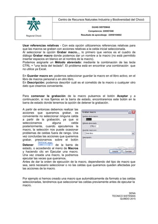 Regional Chocó
Centro de Recursos Naturales Industria y Biodiversidad del Chocó
GUIAS SISTEMAS
Competencia: 220501046
Resultado de aprendizaje: 22050104602
Usar referencias relativas - Con esta opción utilizaremos referencias relativas para
que las macros se graben con acciones relativas a la celda inicial seleccionada.
Al seleccionar la opción Grabar macro..., lo primero que vemos es el cuadro de
diálogo Grabar macro donde podemos dar un nombre a la macro (no está permitido
insertar espacios en blanco en el nombre de la macro).
Podemos asignarle un Método abreviado: mediante la combinación de las tecla
CTRL + "una tecla del teclado". El problema está en encontrar una combinación que
no utilice ya Excel.
En Guardar macro en: podemos seleccionar guardar la macro en el libro activo, en el
libro de macros personal o en otro libro.
En Descripción: podemos describir cuál es el cometido de la macro o cualquier otro
dato que creamos conveniente.
Para comenzar la grabación de la macro pulsamos el botón Aceptar y a
continuación, si nos fijamos en la barra de estado, encontraremos este botón en la
barra de estado donde tenemos la opción de detener la grabación.
A partir de entonces debemos realizar las
acciones que queramos grabar, es
conveniente no seleccionar ninguna celda
a partir de la grabación, ya que si
seleccionamos alguna celda
posteriormente, cuando ejecutemos la
macro, la selección nos puede ocasionar
problemas de celdas fuera de rango. Una
vez concluidas las acciones que queremos
grabar, presionamos sobre el botón
Detener de la barra de
estado, o accediendo al menú de Macros
y haciendo clic en Ejecutar una macro.
Una vez creada una macro, la podremos
ejecutar las veces que queramos.
Antes de dar la orden de ejecución de la macro, dependiendo del tipo de macro que
sea, será necesario seleccionar o no las celdas que queramos queden afectadas por
las acciones de la macro.
Por ejemplo si hemos creado una macro que automáticamente da formato a las celdas
seleccionadas, tendremos que seleccionar las celdas previamente antes de ejecutar la
macro.
SENA
TECNICO SISTEMAS
QUIBDO 2015
 