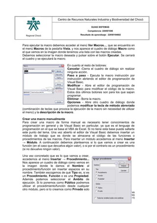 Regional Chocó
Centro de Recursos Naturales Industria y Biodiversidad del Chocó
GUIAS SISTEMAS
Competencia: 220501046
Resultado de aprendizaje: 22050104602
Para ejecutar la macro debemos acceder al menú Ver Macros..., que se encuentra en
el menú Macros de la pestaña Vista, y nos aparece el cuadro de diálogo Macro como
el que vemos en la imagen donde tenemos una lista con las macros creadas.
Debemos seleccionar la macro deseada y pulsar sobre el botón Ejecutar. Se cerrará
el cuadro y se ejecutará la macro.
En cuanto al resto de botones:
Cancelar -Cierra el cuadro de diálogo sin realizar
ninguna acción.
Paso a paso - Ejecuta la macro instrucción por
instrucción abriendo el editor de programación de
Visual Basic.
Modificar - Abre el editor de programación de
Visual Basic para modificar el código de la macro.
Estos dos últimos botones son para los que sapan
programar.
Eliminar - Borra la macro.
Opciones - Abre otro cuadro de diálogo donde
podemos modificar la tecla de método abreviado
(combinación de teclas que provoca la ejecución de la macro sin necesidad de utilizar
el menú) y la descripción de la macro.
Crear una macro manualmente
Para crear una macro de forma manual es necesario tener conocimientos de
programación en general y de Visual Basic en particular, ya que es el lenguaje de
programación en el que se basa el VBA de Excel. Si no tiene esta base puede saltarte
este punto del tema. Una vez abierto el editor de Visual Basic debemos insertar un
módulo de trabajo que es donde se almacena el código de las funciones o
procedimientos de las macros. Para insertar un módulo accedemos al menú Insertar
→ Módulo. A continuación debemos plantearnos si lo que vamos a crear es una
función (en el caso que devuelva algún valor), o si por el contrario es un procedimiento
(si no devuelve ningún valor).
Una vez concretado que es lo que vamos a crear,
accedemos al menú Insertar → Procedimiento...
Nos aparece un cuadro de diálogo como vemos en
la imagen donde le damos el Nombre: al
procedimiento/función sin insertar espacios en su
nombre. También escogemos de qué Tipo es, si es
un Procedimiento, Función o es una Propiedad.
Además podemos seleccionar el Ámbito de
ejecución. Si lo ponemos como Público podremos
utilizar el procedimiento/función desde cualquier
otro módulo, pero si lo creamos como Privado solo
SENA
TECNICO SISTEMAS
QUIBDO 2015
 