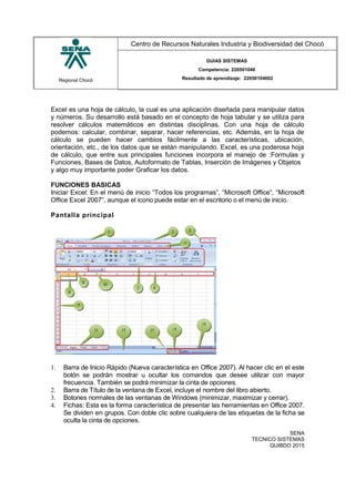 Regional Chocó
Centro de Recursos Naturales Industria y Biodiversidad del Chocó
GUIAS SISTEMAS
Competencia: 220501046
Resultado de aprendizaje: 22050104602
Excel es una hoja de cálculo, la cual es una aplicación diseñada para manipular datos
y números. Su desarrollo está basado en el concepto de hoja tabular y se utiliza para
resolver cálculos matemáticos en distintas disciplinas. Con una hoja de cálculo
podemos: calcular, combinar, separar, hacer referencias, etc. Además, en la hoja de
cálculo se pueden hacer cambios fácilmente a las características, ubicación,
orientación, etc., de los datos que se están manipulando. Excel, es una poderosa hoja
de cálculo, que entre sus principales funciones incorpora el manejo de :Formulas y
Funciones, Bases de Datos, Autoformato de Tablas, Inserción de Imágenes y Objetos
y algo muy importante poder Graficar los datos.
FUNCIONES BASICAS
Iniciar Excel: En el menú de inicio “Todos los programas”, “Microsoft Office”, “Microsoft
Office Excel 2007”, aunque el icono puede estar en el escritorio o el menú de inicio.
Pantalla principal
1. Barra de Inicio Rápido (Nueva característica en Office 2007). Al hacer clic en el este
botón se podrán mostrar u ocultar los comandos que desee utilizar con mayor
frecuencia. También se podrá minimizar la cinta de opciones.
2. Barra de Título de la ventana de Excel, incluye el nombre del libro abierto.
3. Botones normales de las ventanas de Windows (minimizar, maximizar y cerrar).
4. Fichas: Esta es la forma característica de presentar las herramientas en Office 2007.
Se dividen en grupos. Con doble clic sobre cualquiera de las etiquetas de la ficha se
oculta la cinta de opciones.
SENA
TECNICO SISTEMAS
QUIBDO 2015
 