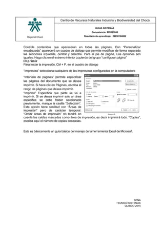 Regional Chocó
Centro de Recursos Naturales Industria y Biodiversidad del Chocó
GUIAS SISTEMAS
Competencia: 220501046
Resultado de aprendizaje: 22050104602
Controla contenidos que aparecerán en todas las páginas. Con “Personalizar
encabezado” aparecerá un cuadro de diálogo que permite modificar de forma separada
las secciones izquierda, central y derecha. Para el pie de página, Las opciones son
iguales. Haga clic en el extremo inferior izquierdo del grupo “configurar página”
Imprimir
Para iniciar la impresión, Ctrl + P. en el cuadro de diálogo
“Impresora” selecciona cualquiera de las impresoras configuradas en la computadora
“Intervalo de páginas” permite especificar
las páginas del documento que se desea
imprimir. Si hace clic en Páginas, escriba el
rango de páginas que desea imprimir.
“Imprimir” Especifica que parte se va a
imprimir. Si se desea imprimir solo un área
específica se debe haber seccionado
previamente, marque la casilla “Selección”.
Esta opción tiene similitud con “Áreas de
impresión” pero de carácter temporal.
“Omitir áreas de impresión” no tendrá en
cuenta las celdas marcadas como área de impresión, es decir imprimirá todo. “Copias”,
escriba aquí el número de copias deseadas.
Esta es básicamente un guía básico del manejo de la herramienta Excel de Microsoft.
SENA
TECNICO SISTEMAS
QUIBDO 2015
 