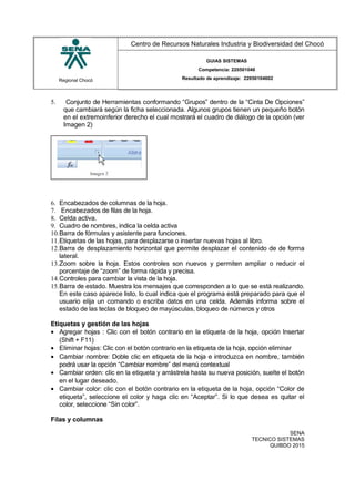 Regional Chocó
Centro de Recursos Naturales Industria y Biodiversidad del Chocó
GUIAS SISTEMAS
Competencia: 220501046
Resultado de aprendizaje: 22050104602
5. Conjunto de Herramientas conformando “Grupos” dentro de la “Cinta De Opciones”
que cambiará según la ficha seleccionada. Algunos grupos tienen un pequeño botón
en el extremoinferior derecho el cual mostrará el cuadro de diálogo de la opción (ver
Imagen 2)
6. Encabezados de columnas de la hoja.
7. Encabezados de filas de la hoja.
8. Celda activa.
9. Cuadro de nombres, indica la celda activa
10.Barra de fórmulas y asistente para funciones.
11.Etiquetas de las hojas, para desplazarse o insertar nuevas hojas al libro.
12.Barra de desplazamiento horizontal que permite desplazar el contenido de de forma
lateral.
13.Zoom sobre la hoja. Estos controles son nuevos y permiten ampliar o reducir el
porcentaje de “zoom” de forma rápida y precisa.
14.Controles para cambiar la vista de la hoja.
15.Barra de estado. Muestra los mensajes que corresponden a lo que se está realizando.
En este caso aparece listo, lo cual indica que el programa está preparado para que el
usuario elija un comando o escriba datos en una celda. Además informa sobre el
estado de las teclas de bloqueo de mayúsculas, bloqueo de números y otros
Etiquetas y gestión de las hojas
• Agregar hojas : Clic con el botón contrario en la etiqueta de la hoja, opción Insertar
(Shift + F11)
• Eliminar hojas: Clic con el botón contrario en la etiqueta de la hoja, opción eliminar
• Cambiar nombre: Doble clic en etiqueta de la hoja e introduzca en nombre, también
podrá usar la opción “Cambiar nombre” del menú contextual
• Cambiar orden: clic en la etiqueta y arrástrela hasta su nueva posición, suelte el botón
en el lugar deseado.
• Cambiar color: clic con el botón contrario en la etiqueta de la hoja, opción “Color de
etiqueta”, seleccione el color y haga clic en “Aceptar”. Si lo que desea es quitar el
color, seleccione “Sin color”.
Filas y columnas
SENA
TECNICO SISTEMAS
QUIBDO 2015
 