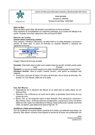 Regional Chocó
Centro de Recursos Naturales Industria y Biodiversidad del Chocó
GUIAS SISTEMAS
Competencia: 220501046
Resultado de aprendizaje: 22050104602
Abrir un libro
Botón de office opción Abrir. Allí también encontrará los archivos recientes.
Para mantener la compatibilidad con versiones anteriores, en el cuadro de diálogo en la
opción “Guardar como tipo” seleccione “libro de Excel 97-2003”
Edición de celdas
Insertar datos numéricos y textos.
Para capturar o introducir información, se debe estar en la celda deseada y comenzar a
escribir. Al hacer esto, la barra de fórmulas un aspecto diferente y adquiere las
siguientes funciones:
Imagen 3 Barra de fórmulas al editar
Cancelar: Este botón deja la celda como estaba antes de escribir, también puede pulsar
la tecla “Escape”
Introducir: Lo que se ha escrito queda en la celda, también puede pulsar la tecla “Enter”
Introducir función: Abre el cuadro “Insertar función”, esta opción se estudiará más
adelante
• Corrección y borrado de datos: Por barra de fórmulas, clic en barra de fórmulas. Por
teclado: F2. Con Mouse: doble clic en la celda
Uso del Mouse
• Dependiendo de la ubicación del Mouse en la celda este se podrá utilizar de con
diversos fines
• Selección: Con el Mouse en el centro de la celda, el apuntador toma forma de cruz
gruesa de color
• blanco. Dar un clic sostenido sobre el área deseada. Para seleccionar columnas o
filas enteras, llevar el Mouse sobre los encabezados, cuando luzca como una flecha
sólida de color negro clic extendiendo el Mouse, hasta seleccionar cuantas columnas
o filas se deseen, para seleccionar toda la hoja Ctrl. +E
Autollenar y listas personalizadas
Con clic sostenido en la parte inferior izquierda de la celda y se extiende hacia abajo o la
derecha. Sise utilizan números Excel seguirá la secuencia Al hacer una autollenado con
SENA
TECNICO SISTEMAS
QUIBDO 2015
 