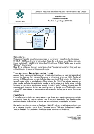 Regional Chocó
Centro de Recursos Naturales Industria y Biodiversidad del Chocó
GUIAS SISTEMAS
Competencia: 220501046
Resultado de aprendizaje: 22050104602
Comentarios
Ubíquese en la celda a que le quiere agregar el comentario y pulse la teclas Mayúscula +
F2 (Shift + F2).Para eliminar el comentario haga clic en la celda con el botón contrario
(menú contextual) y elija“Eliminar comentario” En el menú “Edición” podrá usar la opción
“Eliminar”, “Comentario”
Nota En la celda que tiene un comentario, elegir “Mostrar comentario”. Esto hará que
esté visible aún sin pasar el Mouse por la celda.
Tema opcional: Operaciones entre fechas
Aunque Excel representa las fechas en formato días/mes/año, su valor corresponde al
número de días que han transcurrido desde el primero de enero de 1900. Escriba el
número 39.000 y aplíquele formato de fecha. Corresponde al 10 de octubre del 2006, si se
suma 5 a esta celda, el resultado será 15 de octubre del 2006. Para calcular su edad en
días; escriba su fecha de nacimiento, escriba la fecha actual. A la fecha actual reste la
fecha de su nacimiento a esta celda aplique formato o “estilo” millares sin decimales. El
resultado será el número de días que usted ha vivido, al dividirlo entre 30 obtendrá meses
y entre 365 años. Ahora ya sabe realizar cálculos entre fechas que le serán de mucha
utilidad.
FUNCIONES
Es una forma abreviada para hacer operaciones, desde algunas simples como sumatoria
o promedio hasta las más complejas para finanzas o ingeniería. Esta función están
predeterminadas en Excel, de tal forma que se pueden usar en cualquier momento.
Hay varios métodos para insertar funciones, Shift +F3, clic en el botón insertar funciones
de la barra de fórmulas o en la ficha “Fórmulas”, grupo “Biblioteca de funciones” opción
“insertar función”. Con cualquiera de ellos aparece este cuadro de diálogo:
SENA
TECNICO SISTEMAS
QUIBDO 2015
 