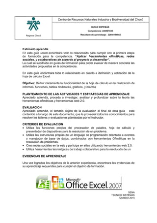 Regional Chocó
Centro de Recursos Naturales Industria y Biodiversidad del Chocó
GUIAS SISTEMAS
Competencia: 220501046
Resultado de aprendizaje: 22050104602
Estimado aprendiz.
En esta guía usted encontrara todo lo relacionado para cumplir con la primera etapa
de formación para la competencia. “Aplicar herramientas ofimáticas, redes
sociales, y colaborativas de acuerdo al proyecto a desarrollar”.
La cual se subdivide en guías de formación para poder evaluar de manera concreta las
actividades propuestas en la competencia.
En esta guía encontrara todo lo relacionado en cuanto a definición y utilización de la
hoja de cálculo Excel
Objetivo: Definir claramente la funcionalidad de la hoja de cálculo en la realización de
informes, funciones, tablas dinámicas, gráficos, y macros
PLANTEAMIENTO DE LAS ACTIVIDADES Y ESTRATEGIAS DE APRENDIZAJE
Apreciado aprendiz, proceda a investigar, analizar y profundizar sobre la teoría las
herramientas ofimáticas y herramientas web 2.0.
EVALUACION
Apreciado aprendiz, el temario objeto de la evaluación al final de esta guía esta
contenido a lo largo de este documento, que le proveerá todos los conocimientos para
resolver los talleres y evaluaciones planteadas por el instructor.
CRITERIOS DE EVALUACION
• Utiliza las funciones propias del procesador de palabra, hoja de cálculo y
presentador de diapositivas para la resolución de un problema.
• Utiliza las estructuras propias de un lenguaje de programación orientado a eventos
y manejador de base de datos, combinados con herramientas Ofimáticas en la
resolución de problemas.
• Crea redes sociales en la web y participa en ellas utilizando herramientas web 2.0.
• Utiliza herramientas tecnológicas de trabajo colaborativo para la resolución de un
EVIDENCIAS DE APRENDIZAJE
Una vez logrados los objetivos de la anterior experiencia, encontrara las evidencias de
su aprendizaje requeridas para cumplir el objetivo de formación.
SENA
TECNICO SISTEMAS
QUIBDO 2015
 