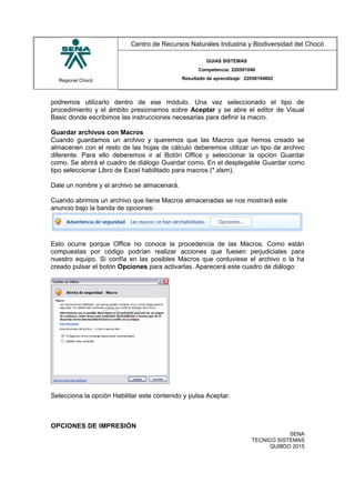 Regional Chocó
Centro de Recursos Naturales Industria y Biodiversidad del Chocó
GUIAS SISTEMAS
Competencia: 220501046
Resultado de aprendizaje: 22050104602
podremos utilizarlo dentro de ese módulo. Una vez seleccionado el tipo de
procedimiento y el ámbito presionamos sobre Aceptar y se abre el editor de Visual
Basic donde escribimos las instrucciones necesarias para definir la macro.
Guardar archivos con Macros
Cuando guardamos un archivo y queremos que las Macros que hemos creado se
almacenen con el resto de las hojas de cálculo deberemos utilizar un tipo de archivo
diferente. Para ello deberemos ir al Botón Office y seleccionar la opción Guardar
como. Se abrirá el cuadro de diálogo Guardar como. En el desplegable Guardar como
tipo seleccionar Libro de Excel habilitado para macros (*.xlsm).
Dale un nombre y el archivo se almacenará.
Cuando abrimos un archivo que tiene Macros almacenadas se nos mostrará este
anuncio bajo la banda de opciones:
Esto ocurre porque Office no conoce la procedencia de las Macros. Como están
compuestas por código podrían realizar acciones que fuesen perjudiciales para
nuestro equipo. Si confía en las posibles Macros que contuviese el archivo o la ha
creado pulsar el botón Opciones para activarlas. Aparecerá este cuadro de diálogo:
Selecciona la opción Habilitar este contenido y pulsa Aceptar.
OPCIONES DE IMPRESIÓN
SENA
TECNICO SISTEMAS
QUIBDO 2015
 