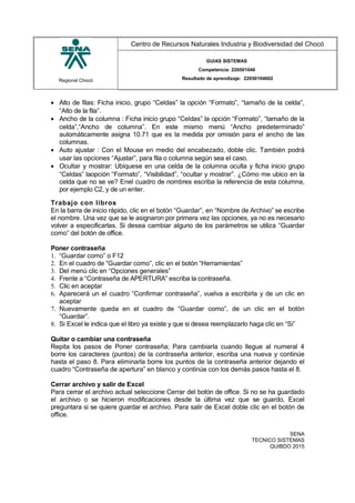 Regional Chocó
Centro de Recursos Naturales Industria y Biodiversidad del Chocó
GUIAS SISTEMAS
Competencia: 220501046
Resultado de aprendizaje: 22050104602
• Alto de filas: Ficha inicio, grupo “Celdas” la opción “Formato”, “tamaño de la celda”,
“Alto de la fila”.
• Ancho de la columna : Ficha inicio grupo “Celdas” la opción “Formato”, “tamaño de la
celda”,“Ancho de columna”. En este mismo menú “Ancho predeterminado”
automáticamente asigna 10.71 que es la medida por omisión para el ancho de las
columnas.
• Auto ajustar : Con el Mouse en medio del encabezado, doble clic. También podrá
usar las opciones “Ajustar”, para fila o columna según sea el caso.
• Ocultar y mostrar: Ubíquese en una celda de la columna oculta y ficha inicio grupo
“Celdas” laopción “Formato”, “Visibilidad”, “ocultar y mostrar”. ¿Cómo me ubico en la
celda que no se ve? Enel cuadro de nombres escriba la referencia de esta columna,
por ejemplo C2, y de un enter.
Trabajo con libros
En la barra de inicio rápido, clic en el botón “Guardar”, en “Nombre de Archivo” se escribe
el nombre. Una vez que se le asignaron por primera vez las opciones, ya no es necesario
volver a especificarlas. Si desea cambiar alguno de los parámetros se utiliza “Guardar
como” del botón de office.
Poner contraseña
1. “Guardar como” o F12
2. En el cuadro de “Guardar como”, clic en el botón “Herramientas”
3. Del menú clic en “Opciones generales”
4. Frente a “Contraseña de APERTURA” escriba la contraseña.
5. Clic en aceptar
6. Aparecerá un el cuadro “Confirmar contraseña”, vuelva a escribirla y de un clic en
aceptar
7. Nuevamente queda en el cuadro de “Guardar como”, de un clic en el botón
“Guardar”.
8. Si Excel le indica que el libro ya existe y que si desea reemplazarlo haga clic en “Si”
Quitar o cambiar una contraseña
Repita los pasos de Poner contraseña; Para cambiarla cuando llegue al numeral 4
borre los caracteres (puntos) de la contraseña anterior, escriba una nueva y continúe
hasta el paso 8. Para eliminarla borre los puntos de la contraseña anterior dejando el
cuadro “Contraseña de apertura” en blanco y continúe con los demás pasos hasta el 8.
Cerrar archivo y salir de Excel
Para cerrar el archivo actual seleccione Cerrar del botón de office. Si no se ha guardado
el archivo o se hicieron modificaciones desde la última vez que se guardo, Excel
preguntara si se quiere guardar el archivo. Para salir de Excel doble clic en el botón de
office.
SENA
TECNICO SISTEMAS
QUIBDO 2015
 