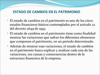 ESTADO DE CAMBIOS EN EL PATRIMONIO

• El estado de cambios en el patrimonio es uno de los cinco
  estados financieros básicos contemplados por el artículo 22
  del decreto 2649 de 1993.
• El estado de cambios en el patrimonio tiene como finalidad
  mostrar las variaciones que sufran los diferentes elementos
  que componen el patrimonio, en un periodo determinado.
• Además de mostrar esas variaciones, el estado de cambios
  en el patrimonio busca explicar y analizar cada una de las
  variaciones, sus causas y consecuencias dentro de la
  estructura financiera de la empresa.
 