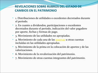 REVELACIONES SOBRE RUBROS DEL ESTADO DE
    CAMBIOS EN EL PATRIMONIO

• 1. Distribuciones de utilidades o excedentes decretados durante
    el período.
•   2. En cuanto a dividendos, participaciones o excedentes
    decretados durante el período, indicación del valor pagadero
    por aporte, fechas y formas de pago.
•   3. Movimiento de las utilidades no apropiadas.
•   4. Movimiento de cada una de las reservas u otras cuentas
    incluidas en las utilidades apropiadas.
•   5. Movimiento de la prima en la colocación de aportes y de las
    valorizaciones.
•   6. Movimiento de la revalorización del patrimonio.
•   7. Movimiento de otras cuentas integrantes del patrimonio.
 