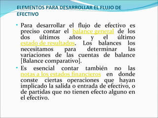ELEMENTOS PARA DESARROLLAR EL FLUJO DE
EFECTIVO

• Para desarrollar el flujo de efectivo es
  preciso contar el balance general de los
  dos     últimos    años    y   el    último
  estado de resultados. Los balances los
  necesitamos      para     determinar     las
  variaciones de las cuentas de balance
  [Balance comparativo].
• Es esencial contar también no las
  notas a los estados financieros en donde
  conste ciertas operaciones que hayan
  implicado la salida o entrada de efectivo, o
  de partidas que no tienen efecto alguno en
  el efectivo.
 