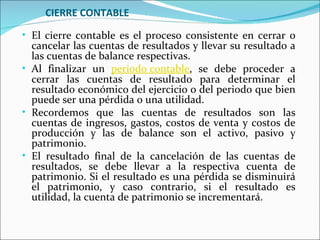 CIERRE CONTABLE
• El cierre contable es el proceso consistente en cerrar o
  cancelar las cuentas de resultados y llevar su resultado a
  las cuentas de balance respectivas.
• Al finalizar un periodo contable, se debe proceder a
  cerrar las cuentas de resultado para determinar el
  resultado económico del ejercicio o del periodo que bien
  puede ser una pérdida o una utilidad.
• Recordemos que las cuentas de resultados son las
  cuentas de ingresos, gastos, costos de venta y costos de
  producción y las de balance son el activo, pasivo y
  patrimonio.
• El resultado final de la cancelación de las cuentas de
  resultados, se debe llevar a la respectiva cuenta de
  patrimonio. Si el resultado es una pérdida se disminuirá
  el patrimonio, y caso contrario, si el resultado es
  utilidad, la cuenta de patrimonio se incrementará.
 