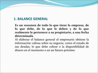 1. BALANCE GENERAL
Es un resumen de todo lo que tiene la empresa, de
lo que debe, de lo que le deben y de lo que
realmente le pertenece a su propietario, a una fecha
determinada.
Al elaborar el balance general el empresario obtiene la
información valiosa sobre su negocio, como el estado de
sus deudas, lo que debe cobrar o la disponibilidad de
dinero en el momento o en un futuro próximo
 