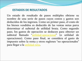 ESTADOS DE RESULTADOS
Un estado de resultado de pasos múltiples obtiene su
nombre de una serie de pasos cuyos costos y gastos son
deducidos de los ingresos. Como un primer paso, el costo de
los bienes vendidos es deducido de las ventas netas parra
determinar el subtotal de utilidad bruta. Como segundo
paso, los gastos de operación se deducen para obtener un
subtotal llamado “utilidad operacional” (o utilidad de
operaciones). Como paso final, se considera el gasto de
impuesto sobre la renta y otros reglones “no operacionales”
para llegar a la utilidad neta.
 
