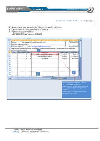 Función BUSCARV – Productos

1. Seleccionar la hoja Cotización. Dar Clic sobre el nombre de la hoja.
2. Ubicarse en la fila siete, en frente de la cantidad.
3. Ingresar la siguiente fórmula:
   =BUSCARV(B7;ListaProductos;2;FALSO)




      SENA     Servicio Nacional de Aprendizaje
     Virtual   Conocimiento para todos los Colombianos
 
