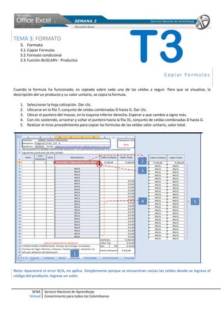 TEMA 3: FORMATO
   3. Formato
   3.1. Copiar Formulas
   3.2. Formato condicional
   3.3. Función BUSCARV - Productos                                   T3                   Copiar Formulas

Cuando la formula ha funcionado, es copiada sobre cada una de las celdas a seguir. Para que se visualice, la
descripción del un producto y su valor unitario, se copia la formula.

   1.   Seleccionar la hoja cotización. Dar clic.
   2.   Ubicarse en la fila 7, conjunto de celdas combinadas D hasta G. Dar clic.
   3.   Ubicar el puntero del mouse, en la esquina inferior derecha. Esperar a que cambie a signo más.
   4.   Con clic sostenido, arrastrar y soltar el puntero hasta la fila 31, conjunto de celdas combinadas D hasta G.
   5.   Realizar el miso procedimiento para copiar las formulas de las celdas valor unitario, valor total.




Nota: Aparecerá el error N/A, no aplica. Simplemente porque se encuentran vacías las celdas donde se ingresa el
código del producto. Ingrese un valor.


          SENA     Servicio Nacional de Aprendizaje
         Virtual   Conocimiento para todos los Colombianos
 
