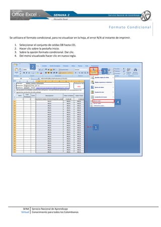 Formato Condicional

Se utilizara el formato condicional, para no visualizar en la hoja, el error N/A al instante de imprimir.

    1.   Seleccionar el conjunto de celdas D8 hasta J31.
    2.   Hacer clic sobre la pestaña inicio.
    3.   Sobre la opción formato condicional. Dar clic.
    4.   Del menú visualizado hacer clic en nueva regla.




           SENA     Servicio Nacional de Aprendizaje
          Virtual   Conocimiento para todos los Colombianos
 