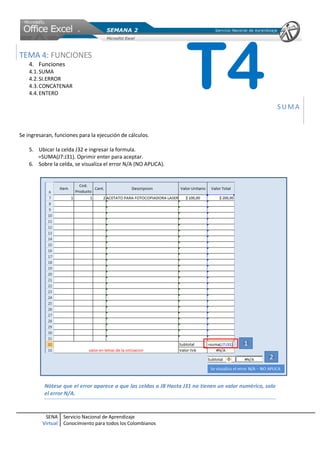 TEMA 4: FUNCIONES
    4. Funciones
    4.1. SUMA
    4.2. SI.ERROR
    4.3. CONCATENAR
    4.4. ENTERO
                                                                   T4                                     SUMA


Se ingresaran, funciones para la ejecución de cálculos.

    5. Ubicar la celda J32 e ingresar la formula.
       =SUMA(J7:J31). Oprimir enter para aceptar.
    6. Sobre la celda, se visualiza el error N/A (NO APLICA).




          Nótese que el error aparece a que las celdas a J8 Hasta J31 no tienen un valor numérico, solo
          el error N/A.


          SENA     Servicio Nacional de Aprendizaje
         Virtual   Conocimiento para todos los Colombianos
 