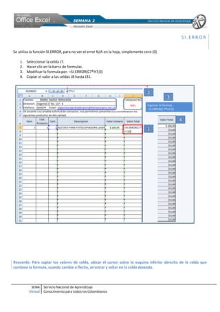 SI.ERROR

Se utiliza la función SI.ERROR, para no ver el error N/A en la hoja, simplemente cero (0)

    1.   Seleccionar la celda J7.
    2.   Hacer clic en la barra de formulas.
    3.   Modificar la formula por. =SI.ERROR(C7*H7;0)
    4.   Copiar el valor a las celdas J8 hasta J31.




Recuerde: Para copiar los valores de celda, ubicar el cursor sobre la esquina inferior derecha de la celda que
contiene la formula, cuando cambie a flecha, arrastrar y soltar en la celda deseada.



           SENA     Servicio Nacional de Aprendizaje
          Virtual   Conocimiento para todos los Colombianos
 