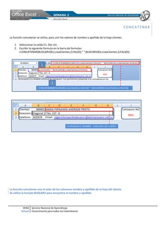 CONCATENAR

La función concatenar se utiliza, para unir los valores de nombre y apellido de la hoja clientes.

    1. Seleccionar la celda C1. Dar clic.
    2. Escribir la siguiente formula en la barra de formulas.
       =CONCATENAR(BUSCARV(B1;ListaClientes;2;FALSO);" ";BUSCARV(B1;ListaClientes;3;FALSO))




La función concatenar une el valor de las columnas nombre y apellido de la hoja del cliente.
Se utiliza la función BUSCARV para encuentra el nombre y apellido.




          SENA     Servicio Nacional de Aprendizaje
         Virtual   Conocimiento para todos los Colombianos
 