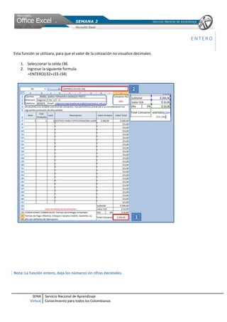 ENTERO

Esta función se utilizara, para que el valor de la cotización no visualice decimales.

    1. Seleccionar la celda J36.
    2. Ingresar la siguiente formula.
       =ENTERO(J32+J33-J34)




Nota: La función entero, deja los números sin cifras decimales.




           SENA     Servicio Nacional de Aprendizaje
          Virtual   Conocimiento para todos los Colombianos
 