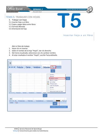 TEMA 5: TRABAJAR CON HOJAS
  5. Trabajar con hojas
  5.1. Insertar hoja a un libro
  5.2. Copia y pegar datos entre libros
  5.3. Formato Moneda
  5.4. Orientación de hoja
                                                                    T5  Insertar hoja a un libro



       Abrir el libro de trabajo.
  1.   Hacer clic en insertar.
  2.   Sobre el nombre de la hoja “Hoja5”, dar clic derecho.
  3.   Del menú visualizado, seleccionar con clic cambiar nombre.
  4.   Al estar resaltado el nombre “Hoja5”, escribir FacturaDetalle.




         SENA     Servicio Nacional de Aprendizaje
        Virtual   Conocimiento para todos los Colombianos
 