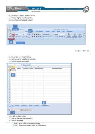 10. Hacer clic sobre la pestaña inicio.
11. Ubicar el grupo portapapeles.
12. Dar clic sobre la opción copiar.




                                                         Pegar datos

13. Hacer clic en l libro Practica.
14. Seleccionar la hoja FacturaDetalle
15. Dar clic sobre la celda A2




16. Ir a la pestaña inicio.
17. Ubicar el grupo portapapeles.
18. Dar clic en pegar
      SENA     Servicio Nacional de Aprendizaje
     Virtual   Conocimiento para todos los Colombianos
 