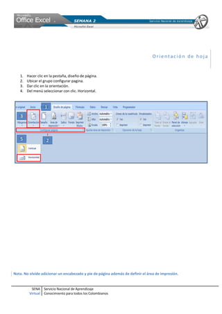 Orientación de hoja


   1.   Hacer clic en la pestaña, diseño de página.
   2.   Ubicar el grupo configurar pagina.
   3.   Dar clic en la orientación.
   4.   Del menú seleccionar con clic. Horizontal.




Nota. No olvide adicionar un encabezado y pie de página además de definir el área de impresión.


          SENA     Servicio Nacional de Aprendizaje
         Virtual   Conocimiento para todos los Colombianos
 