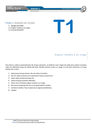 TEMA 1: RANGOS DE CELDAS
   1. Rangos de Celda
   1.1. Asignar nombre a un rango.
   1.2. Función BUSCARV
                                                                         T1
                                                                         Asignar nombre a un rango



Para llevar a cabo la automatización de la hoja cotización, se deberán crear rangos de celda para realizar consultas
sobre las diferentes hojas de cálculo del libro. Nicolás primero creara un rango, el cual hace referencia a la hoja
clientes de su libro.

   1.   Seleccionar la hoja clientes. Dar clic sobre el nombre.
   2.   Dar clic sobre la columna A y seleccionar hasta la columna G.
   3.   Hacer sobre la ficha formulas clic.
   4.   Ubicar el grupo nombres definidos.
   5.   Hacer clic en la flecha asignar nombre a un rango.
   6.   Del menú visualizado dar clic en la opción definir nombre.
   7.   Escriba el nombre. Para el ejercicio se ingresa ListaClientes.
   8.   aceptar.




          SENA     Servicio Nacional de Aprendizaje
         Virtual   Conocimiento para todos los Colombianos
 