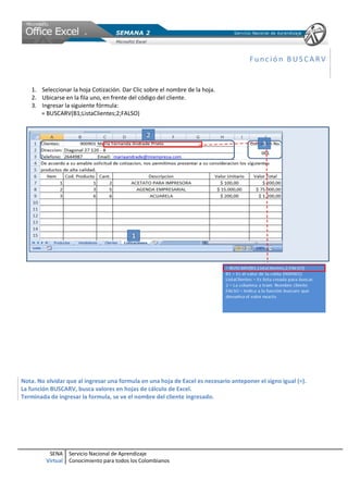 Función BUSCARV


   1. Seleccionar la hoja Cotización. Dar Clic sobre el nombre de la hoja.
   2. Ubicarse en la fila uno, en frente del código del cliente.
   3. Ingresar la siguiente fórmula:
      = BUSCARV(B1;ListaClientes;2;FALSO)




Nota. No olvidar que al ingresar una formula en una hoja de Excel es necesario anteponer el signo igual (=).
La función BUSCARV, busca valores en hojas de cálculo de Excel.
Terminada de ingresar la formula, se ve el nombre del cliente ingresado.




          SENA     Servicio Nacional de Aprendizaje
         Virtual   Conocimiento para todos los Colombianos
 