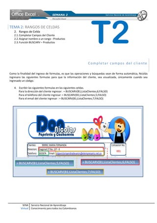 TEMA 2: RANGOS DE CELDAS
   2. Rangos de Celda
   2.1. Completar Campos del Cliente
   2.2. Asignar nombre a un rango - Productos
   2.3. Función BUSCARV – Productos                                T2
                                                                Completar campos del cliente

Como la finalidad del ingreso de formulas, es que las operaciones y búsquedas sean de forma automática, Nicolás
ingresara las siguientes formulas para que la información del cliente, sea visualizada, únicamente cuando sea
ingresado un código.

   4. Escribir las siguientes formulas en las siguientes celdas.
      Para la dirección del cliente ingresar: = BUSCARV(B1;ListaClientes;6;FALSO)
      Para el teléfono del cliente ingresar: = BUSCARV(B1;ListaClientes;5;FALSO)
      Para el email del cliente ingresar : = BUSCARV(B1;ListaClientes;7;FALSO)




          SENA     Servicio Nacional de Aprendizaje
         Virtual   Conocimiento para todos los Colombianos
 