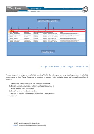 Asignar nombre a un rango – Productos


Una vez asignado el rango de para la hoja clientes, Nicolás deberá asignar un rango que haga referencia a la hoja
productos de su libro. Con el fin de que se visualice, el nombre y valor unitario cuando sea ingresado un código de
producto.

   9.    Seleccionar la hoja productos. Dar clic sobre el nombre.
   10.   Dar clic sobre la columna A y seleccionar hasta la columna C.
   11.   Hacer sobre la ficha formulas clic.
   12.   Dar clic en la opción definir nombre.
   13.   Escriba el nombre. Para el ejercicio se ingresa ListaProductos.
   14.   aceptar.




           SENA     Servicio Nacional de Aprendizaje
          Virtual   Conocimiento para todos los Colombianos
 