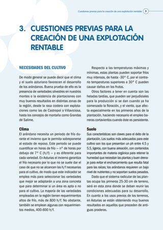 Cuestiones previas para la creación de una explotación rentable 9
3.	 CUESTIONES PREVIAS PARA LA
CREACIÓN DE UNA EXPLOTACIÓN
RENTABLE
NECESIDADES DEL CULTIVO
De modo general se puede decir que el clima
y el suelo asturiano favorecen el desarrollo
de los arándanos. Buena prueba de ello es la
presencia de variedades silvestres en nuestros
montes o la existencia de plantaciones con
muy buenos resultados en distintas zonas de
la región, desde la rasa costera con explota-
ciones como las de Castropol o Villaviciosa,
hasta los concejos de montaña como Grandas
de Salime.
Clima
El arándano necesita un periodo de frío du-
rante el invierno que le permita sobreponerse
al estado de reposo. Este periodo se puede
cuantificar en horas de frío — nº de horas por
debajo de 7º C (h/f) — y es diferente para
cada variedad.EnAsturias el invierno garantiza
el frío necesario por lo que no se suele dar el
caso de que no se alcancen las h/f necesarias
para el cultivo, de modo que este indicador se
emplea más para seleccionar las variedades
que mejor se adaptarán a una zona concreta
que para determinar si un área es apta o no
para el cultivo. La mayoría de las variedades
empleadas en la región tienen requerimientos
altos de frío, más de 800 h/f; No obstante,
también se emplean algunas con requerimien-
tos medios, 400-600 h/f.
	 Respecto a las temperaturas máximas y
mínimas, estas plantas pueden soportar fríos
muy intensos, de hasta -30º C, por el contra-
rio temperaturas superiores a 30º C pueden
causar daños en los frutos.
	 Otros factores a tener en cuenta son las
heladas tardías, que pueden ser perjudiciales
para la producción si se dan cuando ya ha
comenzado la floración, y el viento, que afec-
ta especialmente en los primeros años de la
plantación, haciendo necesario el empleo ba-
rreras cortavientos cuando éste es persistente.
Suelo
Sus características son claves para el éxito de la
plantación. Los suelos más adecuados para este
cultivo son los que presentan un ph entre 4.5 y
5.5,ligeros,con buena aireación,con contenidos
importantes de materia orgánica para retener la
humedadquenecesitanlasplantasybuendrena-
je para evitar el encharcamiento que resulta fatal
para las raíces; los arándanos requieren un bajo
nivel de nutrientes y no soportan suelos pesados.
	 Dado que el sistema radicular de las plan-
tas ocupa los primeros 25-30 cm de terreno,
será en esta zona donde se deban reunir las
condiciones adecuadas para su desarrollo.
En cuanto a los usos previos de los terrenos,
en Asturias se están obteniendo muy buenos
resultados en aquellos que proceden de anti-
guas praderas.
 