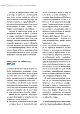 Manual práctico del cultivo del arándano en Asturias12
	 La mano de obra permanente será la que
se encargue de las labores a realizar durante
todo el año como el cuidado del cultivo, la
poda, la eliminación de malezas y siega, o el
manejo del sistema de riego y fertilización. En
una plantación en plena producción se estima
que es necesaria al menos 1 persona cada 4
ha para hacerse cargo de estos trabajos.
	 La mano de obra temporal será la que se
encargue de la recogida de la fruta.Se conside-
ra que para una plantación en plena producción
de 1 ha son necesarias al menos 7 personas
a tiempo completo durante un periodo de 3
meses. En los primeros años de vida de las
plantas la producción será menor y por lo tanto
la demanda de trabajadores también será me-
nor,con el paso del tiempo la cantidad de fruta
recogida irá aumentando y con ella el número
de operarios necesarios para su recolección.
VARIEDADES DE ARÁNDANO A
EMPLEAR
La elección de las variedades a utilizar es una
de las decisiones más complicadas e impor-
tantes que se deberán tomar, de ella depende
aspectos clave como la correcta adaptación
de las plantas al entorno, la cantidad y cali-
dad de la fruta o la fecha de fructificación. La
importancia de esta decisión es aún mayor si
tenemos en cuenta que se trata de un cultivo
con un alto coste de implantación y en el que
transcurren varios años antes de poder valorar
la capacidad de producción de los frutales.
	 Existen muchos aspectos a evaluar para
una correcta elección de varietales, los más
importantes son los siguientes:
•	 La cantidad de horas de frío acumuladas
en la zona donde se desarrollará la plan-
tación; cada variedad tendrá un rango de
horas de frío concreto. El Sistema de In-
formación Geográfico Agrario (SIGA) pone
a disposición de todos los usuarios la in-
formación de las estaciones metereológi-
cas del Principado de Asturias, se pueden
consultar gratuitamente en su sitio Web.
•	 La presencia de heladas tardías; éstas no
deben coincidir con la época de floración
de las variedades seleccionadas.
•	 El destino de la fruta; en el mercado en
fresco prima el tamaño y calidad del pro-
ducto, mientras que en la industria lo hace
la cantidad de fruta.
•	 La época de maduración de las variedades,
de ella depende el momento en el que la
fruta entra en el mercado. Los varietales se
pueden clasificar según su época de ma-
duración en muy tempranos, tempranos,
de media estación, tardíos y muy tardíos.
	 Si las variedades elegidas tienen la misma
época de maduración se concentrará la co-
secha en una franja de tiempo muy breve,
con lo que por un lado se tendrá una de-
manda de mano de obra muy fuerte durante
ese periodo,y por otro lado toda la cosecha
entrará en el mercado en mismo momento,
con el riesgo de que no sea el mejor.
	 	 Si por el contrario se diseña la planta-
ción con una combinación varietal desde
tempranas a muy tardías, se consegui-
rá alargar la época de cosecha durante
aproximadamente 3 meses, demandando
menos mano de obra y de un modo más
sostenible, e introduciendo la fruta en el
mercado de modo escalonado, con lo que
se reducen los riesgos.
	 ElGobiernodelPrincipadodeAsturiasatravés
delServicioRegionaldeInvestigacióny Desarrollo
 