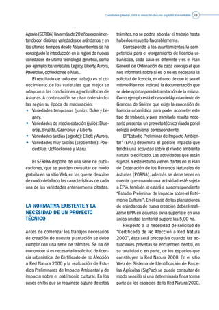 Cuestiones previas para la creación de una explotación rentable 13
Agrario(SERIDA)llevamásde20añosexperimen-
tandocondistintasvariedadesdearándanos,yen
los últimos tiempos desde Asturianberries se ha
conseguidolaintroducciónenlaregióndenuevas
variedades de última tecnología genética, como
por ejemplo los varietales Legacy, Liberty,Aurora,
Powerblue,ochlockonee o Maru.
	 El resultado de todo ese trabajo es el co-
nocimiento de los varietales que mejor se
adaptan a las condiciones agroclimáticas de
Asturias.A continuación se citan ordenándo-
las según su época de maduración:
•	 Variedades tempranas (junio): Duke y Le-
gacy.
•	 Variedades de media estación (julio): Blue-
crop, Brigitta, Ozarkblue y Liberty.
•	 Variedades tardías (agosto): Elliott yAurora.
•	 Variedades muy tardías (septiembre): Pow-
derblue, Ochlockonee y Maru.
	 El SERIDA dispone de una serie de publi-
caciones, que se pueden consultar de modo
gratuito en su sitio Web, en las que se describe
de modo detallado las características de cada
una de las variedades anteriormente citadas.
LA NORMATIVA EXISTENTE Y LA
NECESIDAD DE UN PROYECTO
TÉCNICO
Antes de comenzar los trabajos necesarios
de creación de nuestra plantación se debe
cumplir con una serie de trámites. Se ha de
comprobar si es necesaria la solicitud de licen-
cia urbanística, de Certificado de no Afección
a Red Natura 2000 y la realización de Estu-
dios Preliminares de Impacto Ambiental y de
impacto sobre el patrimonio cultural. En los
casos en los que se requiriese alguno de estos
trámites, no se podría abordar el trabajo hasta
haberlos resuelto favorablemente.
	 Corresponde a los ayuntamientos la com-
petencia para el otorgamiento de licencia ur-
banística, cada caso es diferente y es el Plan
General de Ordenación de cada concejo el que
nos informará sobre si es o no es necesaria la
solicitud de licencia, en el caso de que lo sea el
mismo Plan nos indicará la documentación que
se debe aportar para la tramitación de la misma.
Como ejemplo está el caso delAyuntamiento de
Grandas de Salime que exige la concesión de
licencia urbanística para poder acometer este
tipo de trabajos, y para tramitarla resulta nece-
sario presentar un proyecto técnico visado por el
colegio profesional correspondiente.
	 El “Estudio Preliminar de Impacto Ambien-
tal” (EPIA) determina el posible impacto que
tendrá una actividad sobre el medio ambiente
natural o edificado. Las actividades que están
sujetas a este estudio vienen dadas en el Plan
de Ordenación de los Recursos Naturales de
Asturias (PORNA), además se debe tener en
cuenta que cuando una actividad esté sujeta
a EPIA,también lo estará a su correspondiente
“Estudio Preliminar de Impacto sobre el Patri-
monio Cultural”.En el caso de las plantaciones
de arándanos de nueva creación deberá reali-
zarse EPIA en aquellas cuya superficie en una
única unidad territorial supere las 5,00 ha.
	 Respecto a la necesidad de solicitud de
“Certificado de No Afección a Red Natura
2000”, ésta será preceptiva cuando las ac-
tuaciones previstas se encuentren dentro, en
su totalidad o en parte, de los espacios que
constituyen la Red Natura 2000. En el sitio
Web del Sistema de Identificación de Parce-
las Agrícolas (SigPac) se puede consultar de
modo sencillo si una determinada finca forma
parte de los espacios de la Red Natura 2000.
 
