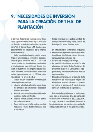Necesidades de inversión para la creación de 1 ha. de plantación 33
9.	 NECESIDADES DE INVERSIÓN
PARA LA CREACIÓN DE 1 HA. DE
PLANTACIÓN
El Servicio Regional de Investigación y Desa-
rrollo Agroalimentario (SERIDA) ha realizado
un “Estudio económico del cultivo del arán-
dano” (J. C. García Rubio y M. Ciordia), que
posteriormente fue actualizado por la empresa
Asturianberries S.L.
	 Dicho estudio fue llevado a cabo en una
finca de Villaviciosa, y entre otros aspectos
valora el gasto necesario para la 	 creación
de una plantación de arándanos destinada a
la producción de fruto en fresco de una hec-
tárea de superficie, con origen productivo de
pasto o frutales, situada en media ladera, con
textura franco arenosa, un +/- 2,5% de mate-
ria orgánica y el pH de 5 a 5,5.
	 En este estudio se tiene en cuenta el coste
de las siguientes partidas:
•	 Laboreo: subsolado,abonado,arado,fresa-
do, formación de caballones y colocación
de malla anti-hierba.
•	 Mano de obra: replanteo, plantación, colo-
cación de malla anti-hierba.
•	 Materias primas: plantas, abonado de fon-
do, malla anti-hierba.
•	 Cierre perimetral: malla ovejera, postes,
maquinaria y mano de obra necesaria para
la instalación.
•	 Riego: manguera de goteo, unidad de
control, electroválvulas y filtros, unidad de
fertirrigación, mano de obra, otros.
	 En este estudio no se ha tenido en cuenta:
•	 Destoconado,ejecución de sondeos,cons-
trucción de depósitos o balsas de agua,
construcciones auxiliares, etc.
•	 Sistema de bombeo para el riego.
•	 La previsión de obtener subvención a la
plantación por parte de los Programas de
Desarrollo Rural, de la Consejería de Agro-
ganadería y Recursos Autóctonos, o de los
ayuntamientos.
•	 El coste del terreno, en el estudio de la
rentabilidad del cultivo que se desglosa en
el siguiente apartado de este documento
se incluye el alquiler de 1 ha de terreno
como un coste fijo de la explotación.
	 Los resultados reflejan que el gasto nece-
sario para la creación de 1 ha de plantación
de arándanos en Asturias es de 23.969,00 €.
La mayor parte de la inversión irá destinada a
la adquisición de las plantas, representando
esta partida el 50,06 % del gato inicial total.
 